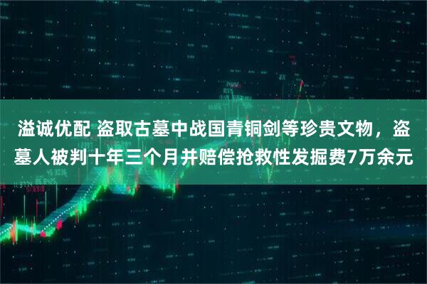 溢诚优配 盗取古墓中战国青铜剑等珍贵文物，盗墓人被判十年三个月并赔偿抢救性发掘费7万余元