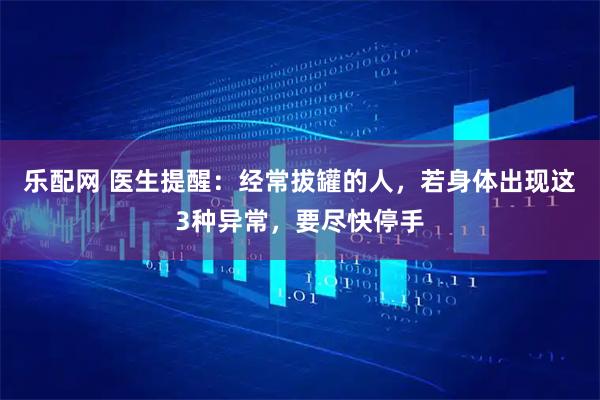 乐配网 医生提醒：经常拔罐的人，若身体出现这3种异常，要尽快停手
