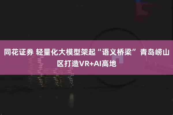 同花证券 轻量化大模型架起“语义桥梁” 青岛崂山区打造VR+AI高地