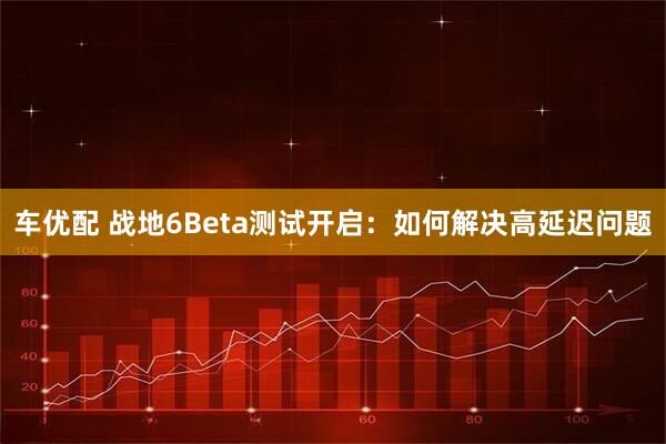 车优配 战地6Beta测试开启：如何解决高延迟问题