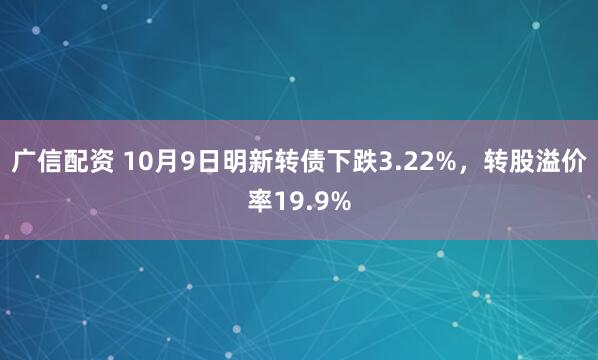 广信配资 10月9日明新转债下跌3.22%，转股溢价率19.9%