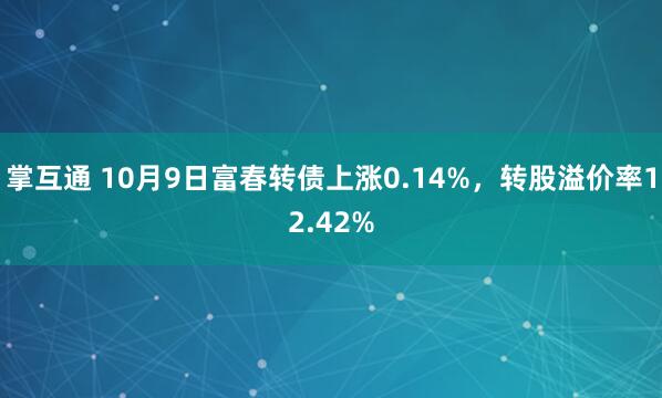 掌互通 10月9日富春转债上涨0.14%，转股溢价率12.42%