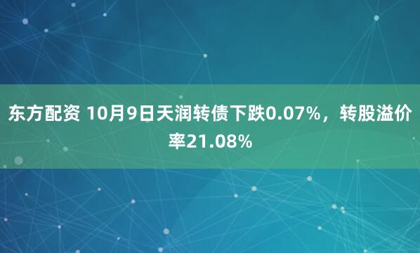 东方配资 10月9日天润转债下跌0.07%，转股溢价率21.08%
