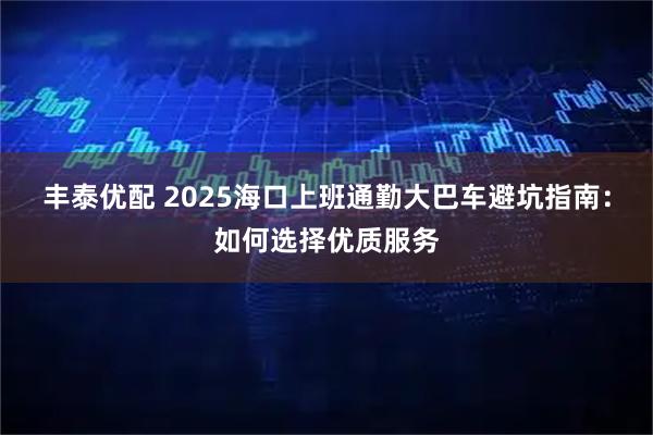 丰泰优配 2025海口上班通勤大巴车避坑指南：如何选择优质服务