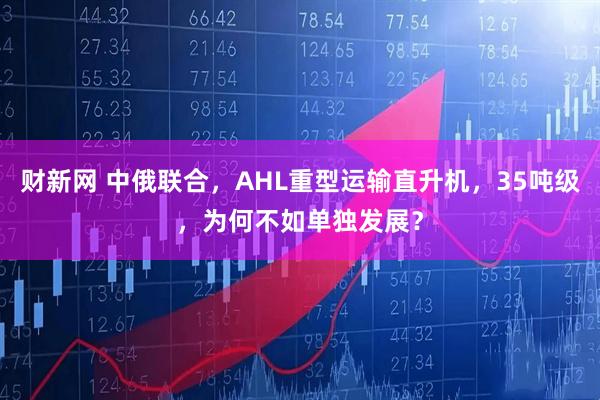 财新网 中俄联合,AHL重型运输直升机,35吨级,为何不如单独发展?