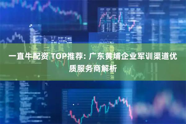 一直牛配资 TOP推荐: 广东黄埔企业军训渠道优质服务商解析