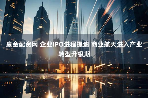 赢金配资网 企业IPO进程提速 商业航天进入产业转型升级期