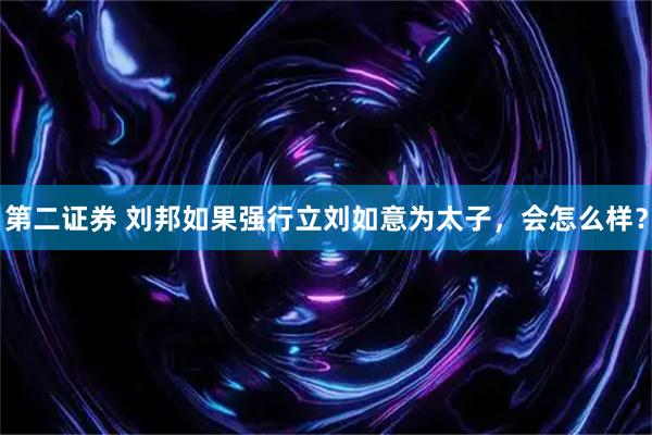 第二证券 刘邦如果强行立刘如意为太子，会怎么样？