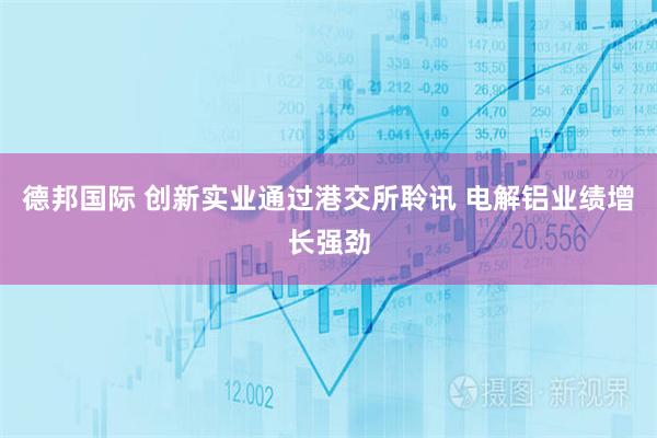 德邦国际 创新实业通过港交所聆讯 电解铝业绩增长强劲