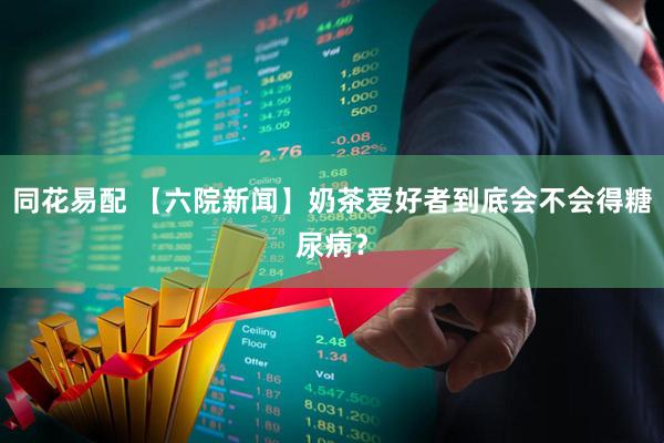 同花易配 【六院新闻】奶茶爱好者到底会不会得糖尿病？