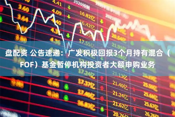盘配资 公告速递：广发积极回报3个月持有混合（FOF）基金暂停机构投资者大额申购业务