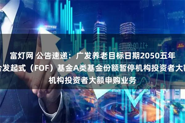 富灯网 公告速递：广发养老目标日期2050五年持有期混合发起式（FOF）基金A类基金份额暂停机构投资者大额申购业务