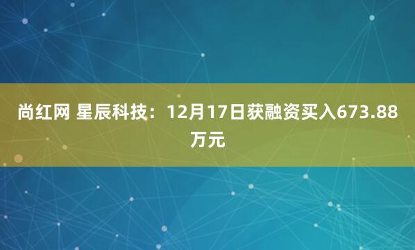 尚红网 星辰科技:12月17日获融资买入673.88万元