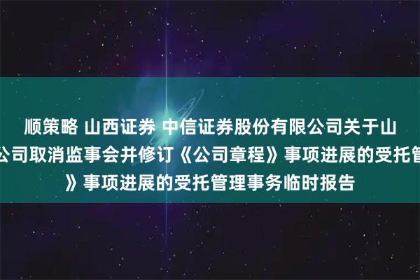 顺策略 山西证券 中信证券股份有限公司关于山西证券股份有限公司取消监事会并修订《公司章程》事项进展的受托管理事务临时报告