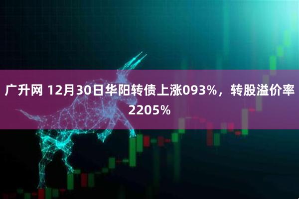 广升网 12月30日华阳转债上涨093%，转股溢价率2205%