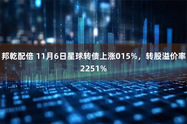 邦乾配倍 11月6日星球转债上涨015%，转股溢价率2251%