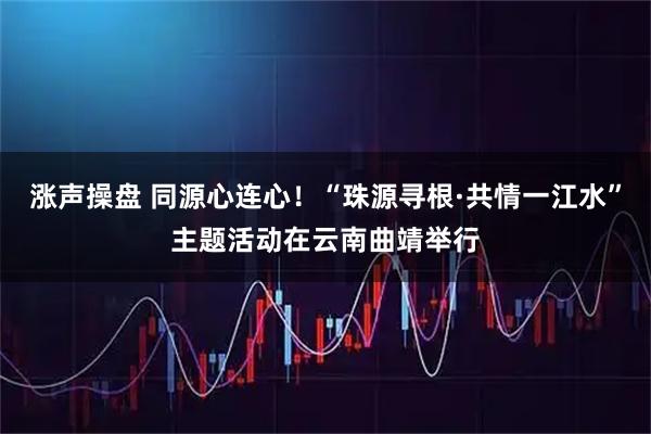 涨声操盘 同源心连心！“珠源寻根·共情一江水”主题活动在云南曲靖举行