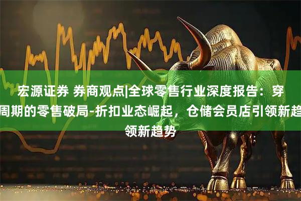 宏源证券 券商观点|全球零售行业深度报告：穿越周期的零售破局-折扣业态崛起，仓储会员店引领新趋势