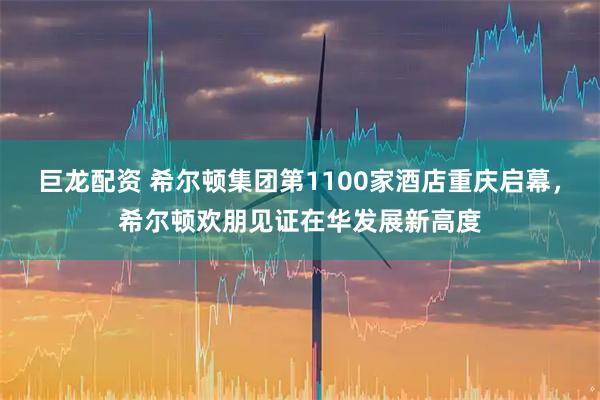 巨龙配资 希尔顿集团第1100家酒店重庆启幕，希尔顿欢朋见证在华发展新高度