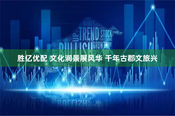 胜亿优配 文化润景展风华 千年古郡文旅兴