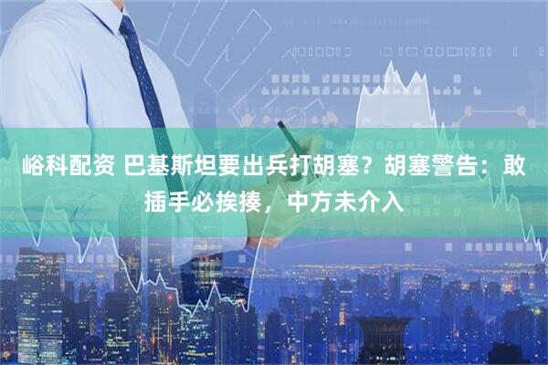 峪科配资 巴基斯坦要出兵打胡塞？胡塞警告：敢插手必挨揍，中方未介入